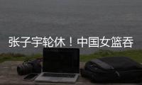 张子宇轮休！中国女篮吞下热身赛首败
，其实是好事！