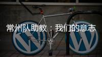 常州队助教：我们的意志品质肯定一直在线
，要把失去的夺回来
