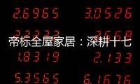 帝标全屋家居：深耕十七载，用匠心缔造品质生活