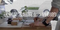 送别吴孟超院士：告别的时间太短
，想说的话太多