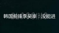 韩国前锋李昊宰	：没能进球或助攻有些遗憾，下一场一定要进球