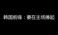 韩国前锋：要在主场捧起冠军奖杯 目标是再踢一次世界杯