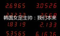 韩国女足主帅：我们本来可以拿三分
，打平有点失望