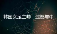 韩国女足主帅	�：遗憾与中国队战平，我们本可全取三分