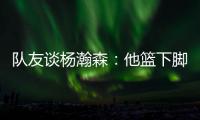 队友谈杨瀚森：他篮下脚步很棒&手感也出色，和他一起打球很舒服
