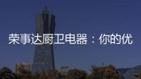 荣事达厨卫电器：你的优雅生活 由我精心缔造
