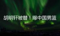 胡明轩被替！曝中国男篮已完成两场热身 四号位告急廖三宁获重用