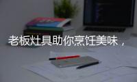 老板灶具助你烹饪美味，治愈“快节奏综合征”