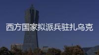 西方国家拟派兵驻扎乌克兰 俄方：无法接受 深表遗憾