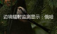 边境辐射监测显示：俄哈巴罗夫斯克放射源未对我邻近地区造成影响