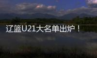 辽篮U21大名单出炉！张俊豪黄秋实领衔 内线新星让人期待