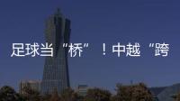 足球当“桥”！中越“跨超”火爆开赛