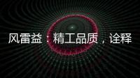 风雷益：精工品质，诠释完美极致的“红木精神”