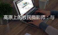 高原上的牧民摄影师
：与雪豹一同成长