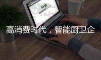 高消费时代	
，智能厨卫企业必须面对高成本