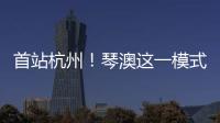 首站杭州
！琴澳这一模式，备受关注→