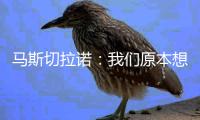 马斯切拉诺：我们原本想让梅西休息，但丢球后我们压力很大