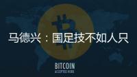 马德兴：国足技不如人只能“瞎拼”；不会因为换帅而发生质变