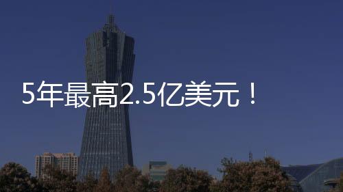 总金额最高可达2.5亿美元