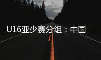 U16亚少赛分组：中国第四档 遇日本沙特印尼