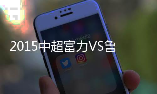 中超战报鲁能随之逆转比分